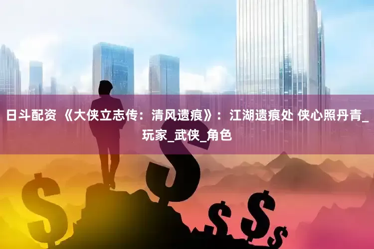 日斗配资 《大侠立志传：清风遗痕》：江湖遗痕处 侠心照丹青_玩家_武侠_角色