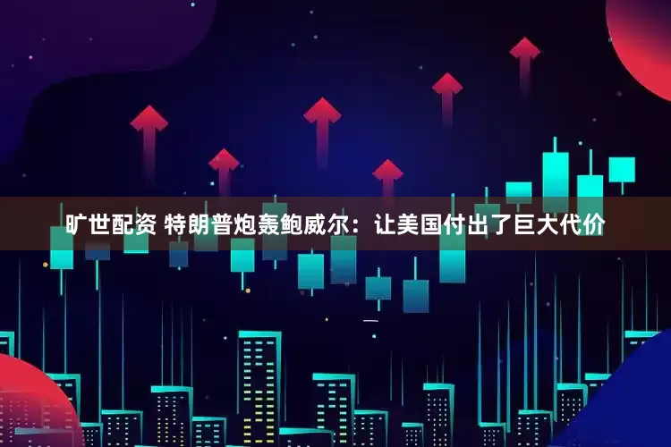 旷世配资 特朗普炮轰鲍威尔：让美国付出了巨大代价