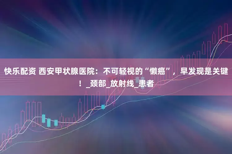 快乐配资 西安甲状腺医院：不可轻视的“懒癌”，早发现是关键！_颈部_放射线_患者