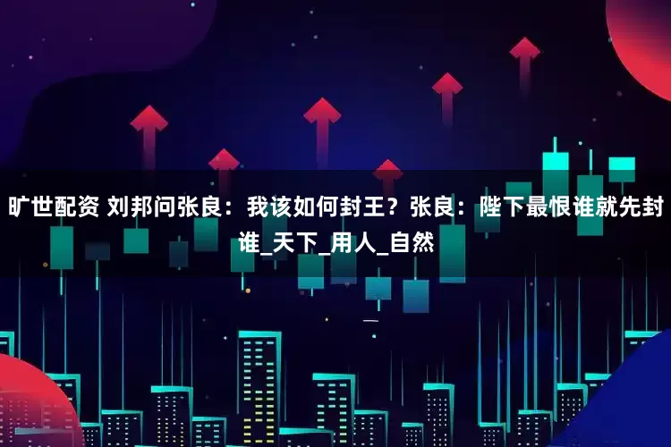 旷世配资 刘邦问张良：我该如何封王？张良：陛下最恨谁就先封谁_天下_用人_自然