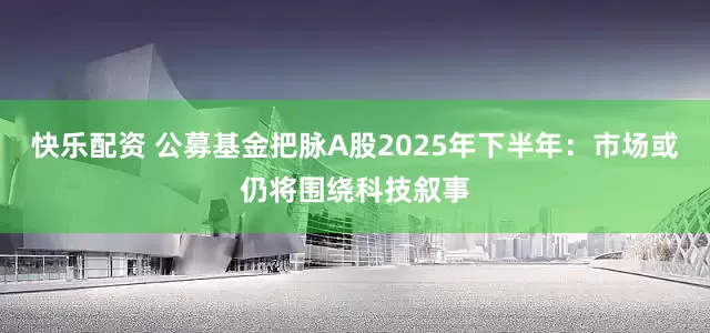 快乐配资 公募基金把脉A股2025年下半年：市场或仍将围绕科技叙事