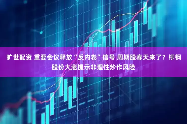 旷世配资 重要会议释放“反内卷”信号 周期股春天来了？柳钢股份大涨提示非理性炒作风险