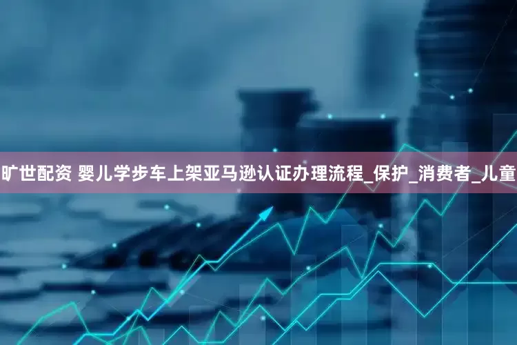 旷世配资 婴儿学步车上架亚马逊认证办理流程_保护_消费者_儿童
