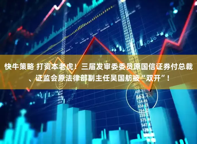 快牛策略 打资本老虎！三届发审委委员原国信证券付总裁、证监会原法律部副主任吴国舫被“双开”!