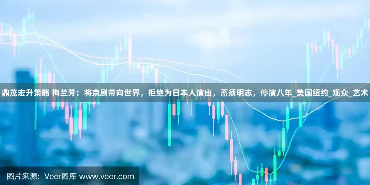 鼎茂宏升策略 梅兰芳：将京剧带向世界，拒绝为日本人演出，蓄须明志，停演八年_美国纽约_观众_艺术