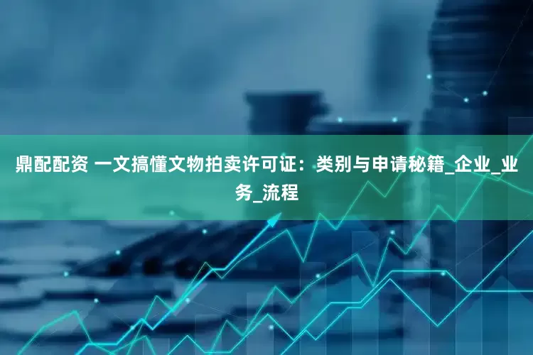 鼎配配资 一文搞懂文物拍卖许可证：类别与申请秘籍_企业_业务_流程