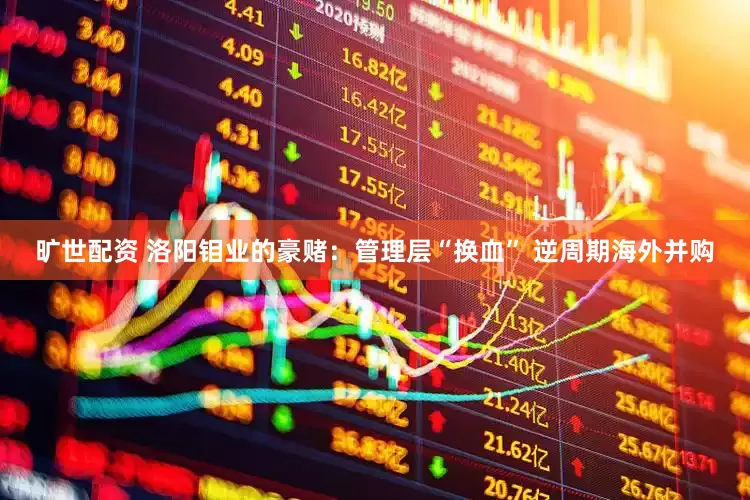 旷世配资 洛阳钼业的豪赌：管理层“换血” 逆周期海外并购