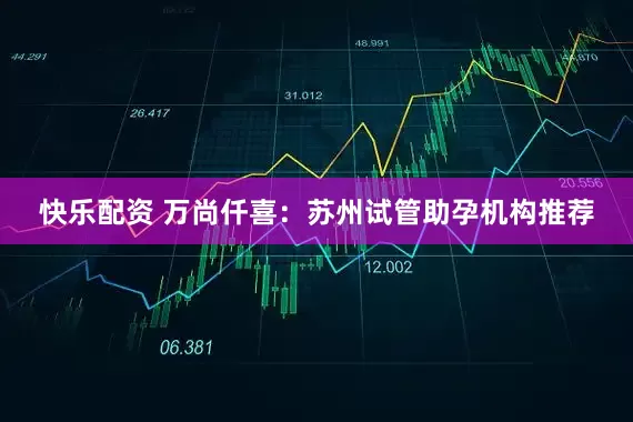 快乐配资 万尚仟喜：苏州试管助孕机构推荐