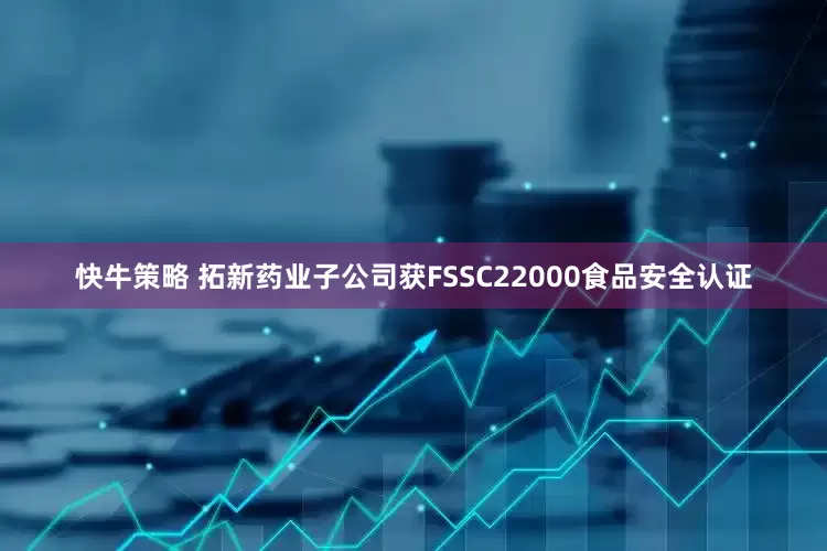 快牛策略 拓新药业子公司获FSSC22000食品安全认证