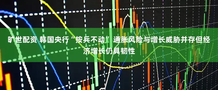 旷世配资 韩国央行“按兵不动” 通胀风险与增长威胁并存但经济增长仍具韧性