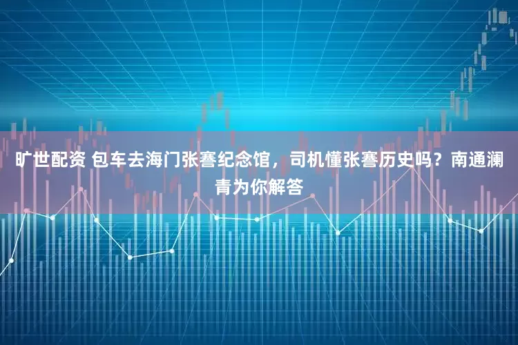 旷世配资 包车去海门张謇纪念馆,司机懂张謇历史吗?南通澜青为你解答