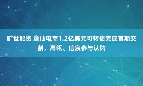 旷世配资 逸仙电商1.2亿美元可转债完成首期交割，高瓴、信宸参与认购